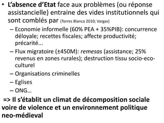 • L’absence d’Etat face aux problèmes (ou réponse 
assistancielle) entraine des vides institutionnels qui 
sont comblés par (Torres Blanca 2010; Vargas) 
– Economie informelle (60% PEA + 35%PIB): concurrence 
déloyale; recettes fiscales; affecte productivité; 
précarité... 
– Flux migratoire (±450M): remesas (assistance; 25% 
revenus en zones rurales); destruction tissu socio-eco-culturel 
– Organisations criminelles 
– Eglises 
– ONG… 
=> Il s’établit un climat de décomposition sociale 
voire de violence et un environnement politique 
neo-médieval 
 