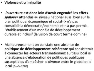 • Violence et criminalité 
• L’ouverture est donc loin d’avoir engendré les effets 
spillover attendus au niveau national aussi bien sur le 
plan politique, économique et social=> n’a pas 
consolidé la démocratie/économie et n’a pas permis 
l’établissement d’un modèle de développement 
durable et inclusif (la vision de court terme domine) 
• Malheureusement on constate une absence de 
politique de développement cohérente qui consisterait 
à connecter les acteurs transnationaux au tissu local ie 
une absence d’élaboration de politiques publiques 
susceptibles d’empêcher le divorce entre le global et le 
local (Graña 2006) 
 