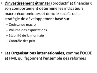 • L’investissement étranger (productif et financier): 
son comportement détermine les indicateurs 
macro-économiques et donc le succès de la 
stratégie de développement basé sur: 
– Croissance macro 
– Volume des exportations 
– Stabilité de la monnaie 
– Contrôle des prix 
• Les Organisations internationales, comme l’OCDE 
et FMI, qui façonnent l’ensemble des réformes 
 