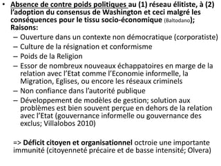 • Absence de contre poids politiques au (1) réseau élitiste, à (2) 
l’adoption du consensus de Washington et ceci malgré les 
conséquences pour le tissu socio-économique (Baltodano); 
Raisons: 
– Ouverture dans un contexte non démocratique (corporatiste) 
– Culture de la résignation et conformisme 
– Poids de la Religion 
– Essor de nombreux nouveaux échappatoires en marge de la 
relation avec l’Etat comme l’Economie informelle, la 
Migration, Eglises, ou encore les réseaux criminels 
– Non confiance dans l’autorité publique 
– Développement de modèles de gestion; solution aux 
problèmes est bien souvent perçue en dehors de la relation 
avec l’Etat (gouvernance informelle ou gouvernance des 
exclus; Villalobos 2010) 
=> Déficit citoyen et organisationnel octroie une importante 
immunité (citoyenneté précaire et de basse intensité; Olvera) 
 