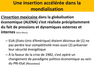 Une insertion accélérée dans la
mondialisation
L’insertion mexicaine dans la globalisation
économique (ALENA) s’est réalisée précipitamment
du fait de pressions et dynamiques externes et
internes (Ortiz Mena)
– EUA (Etats-Unis d’Amérique) étaient désireux de (1) ne
pas perdre leur compétitivité mais aussi (2) préserver
leur sécurité énergétique
– À la faveur de la crise de 1982, s’est opéré un
changement de paradigme politico-économique au sein
du PRI-Etat (Rousseau)
 