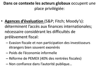 Dans ce contexte les acteurs globaux occupent une
place privilégiée:
• Agences d’évaluation (S&P; Fitch; Moody’s):
déterminent l’accès aux finances internationales;
nécessaire considérant les difficultés de
prélèvement fiscal:
– Evasion fiscale et non participation des investisseurs
étrangers bien souvent exonérés
– Poids de l’économie informelle
– Réforme de PEMEX (40% des rentrées fiscales)
– Non confiance dans l’autorité publique…
 