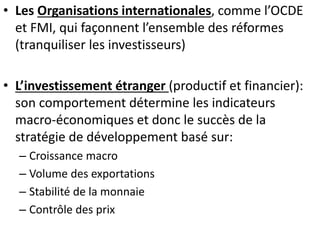 • Les Organisations internationales, comme l’OCDE
et FMI, qui façonnent l’ensemble des réformes
(tranquiliser les investisseurs)
• L’investissement étranger (productif et financier):
son comportement détermine les indicateurs
macro-économiques et donc le succès de la
stratégie de développement basé sur:
– Croissance macro
– Volume des exportations
– Stabilité de la monnaie
– Contrôle des prix
 