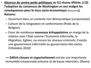 • Absence de contre poids politiques au (1) réseau élitiste, à (2)
l’adoption du consensus de Washington et ceci malgré les
conséquences pour le tissu socio-économique (Baltodano);
Raisons:
– Ouverture dans un contexte non démocratique (corporatiste)
– Culture de la résignation et conformisme (Poids de la
Religion)
– Essor de nombreux nouveaux échappatoires en marge de la
relation avec l’Etat comme l’Economie informelle, la
Migration, Eglises, ou encore les réseaux criminels; il existe
une gouvernance informelle ou gouvernance des exclus
(Villalobos 2010)
=> Déficit citoyen et organisationnel octroie une importante
immunité(«citoyenneté précaire et de basse intensité»; Olvera)
 