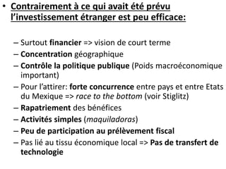 • Contrairement à ce qui avait été prévu
l’investissement étranger est peu efficace:
– Surtout financier => vision de court terme
– Concentration géographique
– Contrôle la politique publique (Poids macroéconomique
important)
– Pour l’attirer: forte concurrence entre pays et entre Etats
du Mexique => race to the bottom (voir Stiglitz)
– Rapatriement des bénéfices
– Activités simples (maquiladoras)
– Peu de participation au prélèvement fiscal
– Pas lié au tissu économique local => Pas de transfert de
technologie
 