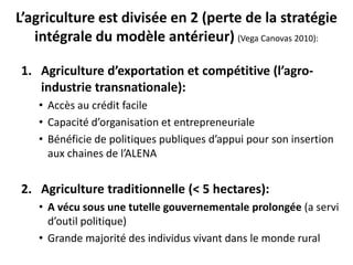 L’agriculture est divisée en 2 (perte de la stratégie
intégrale du modèle antérieur) (Vega Canovas 2010):
1. Agriculture d’exportation et compétitive (l’agro-
industrie transnationale):
• Accès au crédit facile
• Capacité d’organisation et entrepreneuriale
• Bénéficie de politiques publiques d’appui pour son insertion
aux chaines de l’ALENA
2. Agriculture traditionnelle (< 5 hectares):
• A vécu sous une tutelle gouvernementale prolongée (a servi
d’outil politique)
• Grande majorité des individus vivant dans le monde rural
 