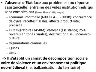 • L’absence d’Etat face aux problèmes (ou réponse
assistancielle) entraine des vides institutionnels qui
sont comblés par (Torres Blanca 2010; Vargas)
– Economie informelle (60% PEA + 35%PIB): concurrence
déloyale; recettes fiscales; affecte productivité;
précarité...
– Flux migratoire (±450M): remesas (assistance; 25%
revenus en zones rurales); destruction tissu socio-eco-
culturel
– Organisations criminelles
– Eglises
– ONG…
=> Il s’établit un climat de décomposition sociale
voire de violence et un environnement politique
neo-médieval (i.e. balkanisation du territoire)
 