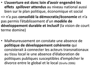 • L’ouverture est donc loin d’avoir engendré les
effets spillover attendus au niveau national aussi
bien sur le plan politique, économique et social
=> n’a pas consolidé la démocratie/économie et n’a
pas permis l’établissement d’un modèle de
développement durable et inclusif (la vision de court
terme domine)
• Malheureusement on constate une absence de
politique de développement cohérente qui
consisterait à connecter les acteurs transnationaux
au tissu local ie une absence d’élaboration de
politiques publiques susceptibles d’empêcher le
divorce entre le global et le local (Graña 2006)
 
