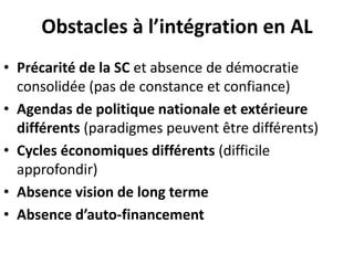 Obstacles à l’intégration en AL
• Précarité de la SC et absence de démocratie
consolidée (pas de constance et confiance)
• Agendas de politique nationale et extérieure
différents (paradigmes peuvent être différents)
• Cycles économiques différents (difficile
approfondir)
• Absence vision de long terme
• Absence d’auto-financement
 