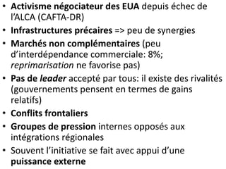 • Activisme négociateur des EUA depuis échec de
l’ALCA (CAFTA-DR)
• Infrastructures précaires => peu de synergies
• Marchés non complémentaires (peu
d’interdépendance commerciale: 8%;
reprimarisation ne favorise pas)
• Pas de leader accepté par tous: il existe des rivalités
(gouvernements pensent en termes de gains
relatifs)
• Conflits frontaliers
• Groupes de pression internes opposés aux
intégrations régionales
• Souvent l’initiative se fait avec appui d’une
puissance externe
 