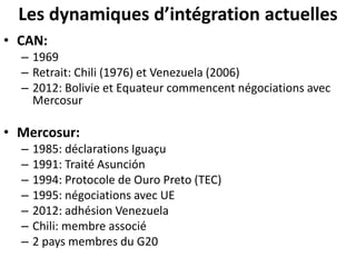 Les dynamiques d’intégration actuelles
• CAN:
– 1969
– Retrait: Chili (1976) et Venezuela (2006)
– 2012: Bolivie et Equateur commencent négociations avec
Mercosur
• Mercosur:
– 1985: déclarations Iguaçu
– 1991: Traité Asunción
– 1994: Protocole de Ouro Preto (TEC)
– 1995: négociations avec UE
– 2012: adhésion Venezuela
– Chili: membre associé
– 2 pays membres du G20
 