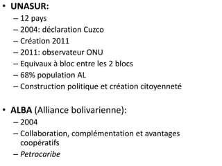 • UNASUR:
– 12 pays
– 2004: déclaration Cuzco
– Création 2011
– 2011: observateur ONU
– Equivaux à bloc entre les 2 blocs
– 68% population AL
– Construction politique et création citoyenneté
• ALBA (Alliance bolivarienne):
– 2004
– Collaboration, complémentation et avantages
coopératifs
– Petrocaribe
 