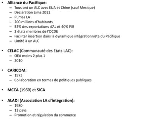 • Alliance du Pacifique:
– Tous ont un ALC avec EUA et Chine (sauf Mexique)
– Déclaration Lima 2011
– Pumas LA
– 200 millions d’habitants
– 55% des exportations d’AL et 40% PIB
– 2 états membres de l’OCDE
– Faciliter insertion dans la dynamique intégrationniste du Pacifique
– Limité à un ALC
• CELAC (Communauté des Etats LAC):
– OEA moins 2 plus 1
– 2010
• CARICOM:
– 1973
– Collaboration en termes de politiques publiques
• MCCA (1960) et SICA
• ALADI (Association LA d’intégration):
– 1980
– 13 pays
– Promotion et régulation du commerce
 