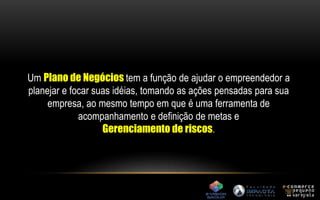 Um Plano de Negócios tem a função de ajudar o empreendedor a 
planejar e focar suas idéias, tomando as ações pensadas para sua 
empresa, ao mesmo tempo em que é uma ferramenta de 
acompanhamento e definição de metas e 
Gerenciamento de riscos. 
 