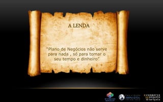 A LENDA 
“Plano de Negócios não serve 
para nada , só para tomar o 
seu tempo e dinheiro” 
 