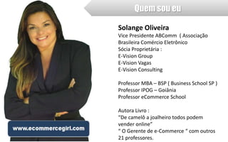 Quem sou eu 
Solange Oliveira 
Vice Presidente ABComm ( Associação 
Brasileira Comércio Eletrônico 
Sócia Proprietária : 
E-Vision Group 
E-Vision Vagas 
E-Vision Consulting 
Professor MBA – BSP ( Business School SP ) 
Professor IPOG – Goiânia 
Professor eCommerce School 
Autora Livro : 
“De camelô a joalheiro todos podem 
vender online” 
“ O Gerente de e-Commerce “ com outros 
21 professores. 
 