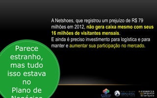 A Netshoes, que registrou um prejuízo de R$ 79 
milhões em 2012, não gera caixa mesmo com seus 
16 milhões de visitantes mensais. 
E ainda é preciso investimento para logística e para 
manter e aumentar sua participação no mercado. Parece 
estranho, 
mas tudo 
isso estava 
no 
Plano de 
Negócios 
 