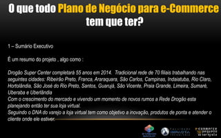 O que todo Plano de Negócio para e-Commerce 
tem que ter? 
1 – Sumário Executivo 
É um resumo do projeto , algo como : 
Drogão Super Center completará 55 anos em 2014. Tradicional rede de 70 filiais trabalhando nas 
seguintes cidades: Ribeirão Preto, Franca, Araraquara, São Carlos, Campinas, Indaiatuba, Rio Claro, 
Hortolândia, São José do Rio Preto, Santos, Guarujá, São Vicente, Praia Grande, Limeira, Sumaré, 
Uberaba e Uberlândia 
Com o crescimento do mercado e vivendo um momento de novos rumos a Rede Drogão esta 
planejando então ter sua loja virtual. 
Seguindo o DNA do varejo a loja virtual tem como objetivo a inovação, produtos de ponta e atender o 
cliente onde ele estiver. 
 