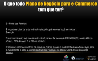 O que todo Plano de Negócio para e-Commerce 
tem que ter? 
2 – Fonte das Receitas 
É Importante dizer de onde virá o dinheiro, principalmente se você tem sócios : 
Exemplo: 
O empreendimento terá investimento inicial para os 24 meses de R$ 350.000,00, sendo 50% do 
sócio 1, 30% do sócio 2 e 20% do sócio 3. 
O sócio um encerrou comércio na cidade de Franca e usará o rendimento da venda das lojas para 
o investimento, o sócio 2 utilizará parte da sua Herança, e o sócio 3 usará de sua poupança 
pessoal. 
 