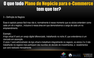 O que todo Plano de Negócio para e-Commerce 
tem que ter? 
3 – Definição do Negócio 
Esse é capitulo parece fácil mas não é, normalmente é nesse momento que os sócios entendem como 
cada um vê o negócio , inclusive é nessa área em que demonstramos o cargo de cada um no 
empreendimento 
Exemplo : 
A loja virtual X será um varejo digital diferenciado, trabalhando no nicho X, que entendemos é um 
mercado em ascenção. 
O sócio 1 será adminsitrador da loja virtual e trabalhará integralmente no negocio, os sócios 2 e 3 não 
trabalharão no negócio mas participam das reuniões de decisão de investimentos, e recebimentos 
que será realizada mensalmente. 
 