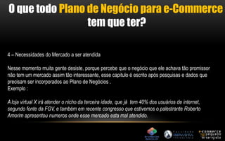 O que todo Plano de Negócio para e-Commerce 
tem que ter? 
4 – Necessidades do Mercado a ser atendida 
Nesse momento muita gente desiste, porque percebe que o negócio que ele achava tão promissor 
não tem um mercado assim tão interessante, esse capitulo é escrito após pesquisas e dados que 
precisam ser incorporados ao Plano de Negócios . 
Exemplo : 
A loja virtual X irá atender o nicho da terceira idade, que já tem 40% dos usuários de internet, 
segundo fonte da FGV, e também em recente congresso que estivemos o palestrante Roberto 
Amorim apresentou numeros onde esse mercado esta mal atendido. 
 
