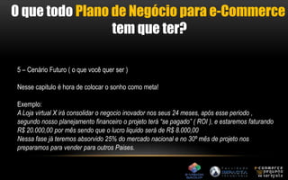 O que todo Plano de Negócio para e-Commerce 
tem que ter? 
5 – Cenário Futuro ( o que você quer ser ) 
Nesse capitulo é hora de colocar o sonho como meta! 
Exemplo: 
A Loja virtual X irá consolidar o negocio inovador nos seus 24 meses, após esse periodo , 
segundo nosso planejamento financeiro o projeto terá “se pagado” ( ROI ), e estaremos faturando 
R$ 20.000,00 por mês sendo que o lucro liquido será de R$ 8.000,00 
Nessa fase já teremos absorvido 25% do mercado nacional e no 30º mês de projeto nos 
preparamos para vender para outros Paises. 
 
