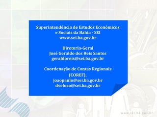 Superintendência de Estudos Econômicos
         e Sociais da Bahia - SEI
           www.sei.ba.gov.br

           Diretoria-Geral
     José Geraldo dos Reis Santos
      geraldoreis@sei.ba.gov.br

   Coordenação de Contas Regionais
              (COREF)
       joaopaulo@sei.ba.gov.br
        dveloso@sei.ba.gov.br
 
