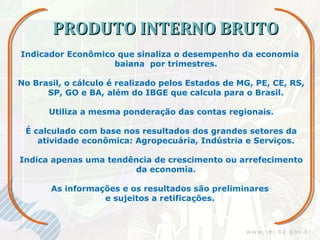 PRODUTO INTERNO BRUTO
Indicador Econômico que sinaliza o desempenho da economia
                   baiana por trimestres.

No Brasil, o cálculo é realizado pelos Estados de MG, PE, CE, RS,
      SP, GO e BA, além do IBGE que calcula para o Brasil.

       Utiliza a mesma ponderação das contas regionais.

 É calculado com base nos resultados dos grandes setores da
    atividade econômica: Agropecuária, Indústria e Serviços.

Indica apenas uma tendência de crescimento ou arrefecimento
                       da economia.

       As informações e os resultados são preliminares
                  e sujeitos a retificações.
 