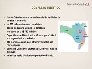 COMPLEXO TURÍSTICO


•    Santa Catarina recebe no verão mais de 3 milhões de
    turistas – incluindo
   os 500 mil catarinenses que viajam
    dentro do próprio Estado – e arrecada
     em torno de US$ 780 milhões.
•   Capacidade de 200 mil leitos. O setor gera 150 mil
    empregos diretos e indiretos.
•    Os municípios que mais atraem visitantes são
    Florianópolis,
   Balneário Camboriú, Blumenau e Joinville, mas os
    atrativos
   turísticos estão distribuídos por todo o Estado.
 