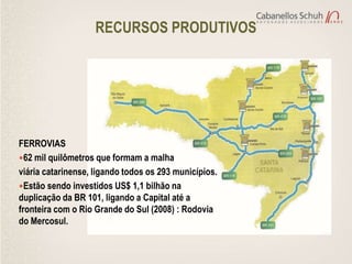 RECURSOS PRODUTIVOS




FERROVIAS
62 mil quilômetros que formam a malha
viária catarinense, ligando todos os 293 municípios.
Estão sendo investidos US$ 1,1 bilhão na
duplicação da BR 101, ligando a Capital até a
fronteira com o Rio Grande do Sul (2008) : Rodovia
do Mercosul.
 
