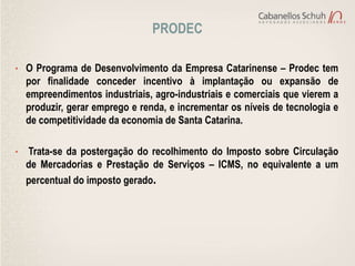 PRODEC

• O Programa de Desenvolvimento da Empresa Catarinense – Prodec tem
    por finalidade conceder incentivo à implantação ou expansão de
    empreendimentos industriais, agro-industriais e comerciais que vierem a
    produzir, gerar emprego e renda, e incrementar os níveis de tecnologia e
    de competitividade da economia de Santa Catarina.

•   Trata-se da postergação do recolhimento do Imposto sobre Circulação
    de Mercadorias e Prestação de Serviços – ICMS, no equivalente a um
    percentual do imposto gerado.
 