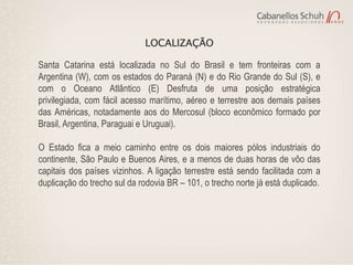 LOCALIZAÇÃO

Santa Catarina está localizada no Sul do Brasil e tem fronteiras com a
Argentina (W), com os estados do Paraná (N) e do Rio Grande do Sul (S), e
com o Oceano Atlântico (E) Desfruta de uma posição estratégica
privilegiada, com fácil acesso marítimo, aéreo e terrestre aos demais países
das Américas, notadamente aos do Mercosul (bloco econômico formado por
Brasil, Argentina, Paraguai e Uruguai).

O Estado fica a meio caminho entre os dois maiores pólos industriais do
continente, São Paulo e Buenos Aires, e a menos de duas horas de vôo das
capitais dos países vizinhos. A ligação terrestre está sendo facilitada com a
duplicação do trecho sul da rodovia BR – 101, o trecho norte já está duplicado.
 