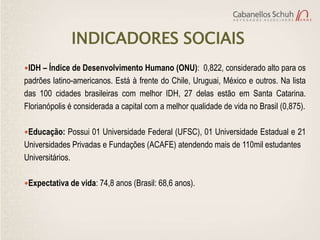 INDICADORES SOCIAIS
IDH – Índice de Desenvolvimento Humano (ONU): 0,822, considerado alto para os
padrões latino-americanos. Está à frente do Chile, Uruguai, México e outros. Na lista
das 100 cidades brasileiras com melhor IDH, 27 delas estão em Santa Catarina.
Florianópolis é considerada a capital com a melhor qualidade de vida no Brasil (0,875).

Educação: Possui 01 Universidade Federal (UFSC), 01 Universidade Estadual e 21
Universidades Privadas e Fundações (ACAFE) atendendo mais de 110mil estudantes
Universitários.

Expectativa de vida: 74,8 anos (Brasil: 68,6 anos).
 