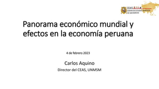 Panorama económico mundial y
efectos en la economía peruana
4 de febrero 2023
Carlos Aquino
Director del CEAS, UNMSM
 