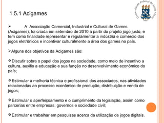 1.5.1 Acigames
 A Associação Comercial, Industrial e Cultural de Games
(Acigames), foi criada em setembro de 2010 a partir do projeto jogo justo, e
tem como finalidade representar e regulamentar a indústria e comércio dos
jogos eletrônicos e incentivar culturalmente a área dos games no país.
Alguns dos objetivos da Acigames são:
Discutir sobre o papel dos jogos na sociedade, como meio de incentivo a
cultura, auxilio a educação e sua função no desenvolvimento econômico do
país;
Estimular a melhoria técnica e profissional dos associados, nas atividades
relacionadas ao processo econômico de produção, distribuição e venda de
jogos;
Estimular o aperfeiçoamento e o cumprimento da legislação, assim como
parcerias entre empresas, governos e sociedade civil;
Estimular e trabalhar em pesquisas acerca da utilização de jogos digitais.
 