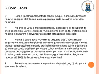 2 Conclusões
 Com o trabalho apresentado conclui-se que, o mercado brasileiro
na área de jogos eletrônicos ainda é pequeno perto de outras potências
mundiais.
 No ano de 2010 o mercado começou a crescer e se recuperar da
crise economica, varias empresas mundialmente conhecidas instalaram-se
no país e ajudaram a alavancar este setor antes pouco explorado.
 Hoje a área de desenvolvimento de jogos eletrônicos ainda é
pequena no país, porem o público brasileiro que utiliza esses jogos é muito
grande, sendo assim o mercado brasileiro não consegue suprir a demanda
só com o produto brasileiro, por este e outros motivos a maioria dos jogos
utilizados pelos jogadores brasileiros são importados, mas a carga tributaria
é muito grande no nosso país, com isso os jogos importados chegam a
receber até 80% de impostos sobre o seu valor final.
 Por este motivo vemos a importância do projeto jogo justo para a
economia brasileira.
 