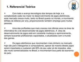 1. Referencial Teórico
 Com todo o avanço tecnológico dos tempos de hoje, e a
complexidade cada vez maior no desenvolvimento de jogos eletrônicos,
esse mercado cresce muito, tanto no Brasil quanto no mundo, e movimenta
bilhões de dólares por ano, proporcionando também emprego para muitas
pessoas.
 Uma das profissões que mais cresceu nos últimos anos na área da
informática foi a de desenvolvedor de jogos eletrônicos. A área de
desenvolvimento de jogos está em constante mudança e aprimoramento,
sempre buscando profissionais capacitados, e atualizados com o mundo
dos games.
 Os jogos eletrônicos que movimentam mais dinheiro no mercado
hoje são para vídeogames e computadores, apesar da maioria destes jogos
serem importados e custarem até 80% do seu valor só de impostos, eles
são muito comercializados no Brasil, e movimentam boa parte da economia
do país.
 