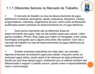 1.1.1 Diferentes Setores no Mercado de Trabalho
 O mercado de trabalho na área de desenvolvimento de jogos
eletrônicos é bastante abrangente, desde, produtores, designers, artistas,
programadores, roteiristas, engenheiros de som, entre outros profissionais
qualificados podem participar do desenvolvimento de um jogo eletrônico.
 Outro ponto importante são as diferentes áreas do
desenvolvimento dos jogos, hoje em dia existem jogos para celular, vídeo-
games portáteis, iPhone, iPad, jogos que rodam no navegador, entre outras
tecnologias avançadas que a alguns anos atrás não existiam. Com isto o
mercado de trabalho na área de desenvolvimento de jogos eletrônicos se
expandiu muito.
 Existem empresas especificas em cada setor, por exemplo,
algumas empresas só produzem jogos para celular, enquanto outras só
produzem jogos online, sendo assim é do interesse de cada profissional
decidir por qual área deseja seguir, analisando que os salários também são
diferenciados e seguem o padrão comum, quanto maior a responsabilidade
maior a remuneração.
 