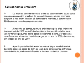 1.2 Economia Brasileira
 Do inicio da década de 80 até o final da década de 90, pouca coisa
aconteceu no cenário brasileiro de jogos eletrônicos, poucas empresas
surgiram e não foram capazes de conquistar o mercado, a partir do ano
2000 que este cenário começou a mudar.
 A industria de games, foi muito prejudicada pela crise financeira
internacional de 2009, os estúdios brasileiros tiveram dificuldades para
vender fora do país, mas agora estão recuperando o ritmo, por causa da
crise financeira a industria brasileira de games no ano de 2009 não cresceu,
em relação ao ano de 2008.
 A participação brasileira no mercado de jogos mundial ainda é
bastante pequena, cerca de 0,2% do total. Este cenário ainda enfrenta a
concorrência de produtos falsificados, a tão bem conhecida pirataria.
 