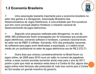 1.2 Economia Brasileira
 Uma associação bastante importante para a economia brasileira no
setor dos games é a Abragames, Associação Brasileira das
Desenvolvedoras de Jogos Eletrônicos, é uma entidade sem fins lucrativos
que tem como principal objetivo fortalecer a industria nacional de
desenvolvimento de jogos eletronicos.
 Segundo uma pesquisa realizada pela Abragames, no ano de
2008, 560 profissionais foram empregados por 42 empresas que produzem
jogos eletrônicos, somando software e hardware, o produto nacional bruto
do setor era de R$87.5 milhões. Somando, 43% das produções nacionais
de softwares para jogos eram destinadas a exportação, e o salário bruto
médio de um profissional no setor de jogos eletrônicos era de R$ 2.272,71.
 Outra área que cresceu consideravelmente no Brasil foram os
jogos online, de 2009 para 2010 ouve um salto no numero de jogadores
online, e esse numero promete aumentar ainda mais para o ano de 2011,
porém o país que mais se destaca nesta área é a Coréia do Sul, alguns dos
jogos online mais famosos são produzidos lá, tudo isso ocorre pois a Coréia
do Sul recebe um grande incentivo do governo.
 