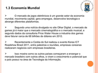 1.3 Economia Mundial
 O mercado de jogos eletrônicos é um grande setor da economia
mundial, movimenta capital, gera empregos, desenvolve tecnologia e
abrange diferentes plataformas.
 Segundo uma notícia divulgada no site Olhar Digital, o mercado de
games já é maior que o mercado cinematográfico e o mercado musical, e
segundo dados da consultoria Price Water House a industria dos games
deve faturar cerca de 68 bilhões de dólares em 2012.
 Recentemente a Coréia do Sul realizou o evento Korea ICT
Roadshow Brasil 2011, entre palestras e reuniões, empresas coreanas
realizaram negócios com empresas brasileiras.
 Isso mostra como os outros países começaram a enxergar o
mercado brasileiro com outros olhos, e viram o crescimento e potencial que
o país possui na área de Tecnologia da Informação.
 