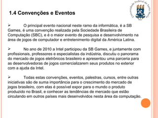 1.4 Convenções e Eventos
 O principal evento nacional neste ramo da informática, é a SB
Games, é uma convenção realizada pela Sociedade Brasileira de
Computação (SBC), e é o maior evento de pesquisa e desenvolvimento na
área de jogos de computador e entretenimento digital da América Latina.
 No ano de 2010 a Intel participou da SB Games, e juntamente com
profissionais, professores e especialistas da indústria, discutiu o panorama
do mercado de jogos eletrônicos brasileiro e apresentou uma parceria para
as desenvolvedoras de jogos comercializarem seus produtos no exterior
com a ajuda da Intel.
 Todas estas convenções, eventos, palestras, cursos, entre outras
iniciativas são de suma importância para o crescimento do mercado de
jogos brasileiro, com elas é possível expor para o mundo o produto
produzido no Brasil, e conhecer as tendências de mercado que estão
circulando em outros países mais desenvolvidos nesta área da computação.
 
