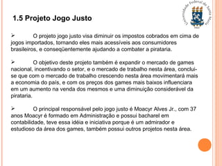 1.5 Projeto Jogo Justo
 O projeto jogo justo visa diminuir os impostos cobrados em cima de
jogos importados, tornando eles mais acessíveis aos consumidores
brasileiros, e conseqüentemente ajudando a combater a pirataria.
 O objetivo deste projeto também é expandir o mercado de games
nacional, incentivando o setor, e o mercado de trabalho nesta área, conclui-
se que com o mercado de trabalho crescendo nesta área movimentará mais
a economia do país, e com os preços dos games mais baixos influenciara
em um aumento na venda dos mesmos e uma diminuição considerável da
pirataria.
 O principal responsável pelo jogo justo é Moacyr Alves Jr., com 37
anos Moacyr é formado em Administração e possui bacharel em
contabilidade, teve essa idéia e iniciativa porque é um admirador e
estudioso da área dos games, também possui outros projetos nesta área.
 