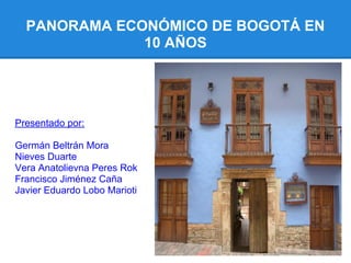 PANORAMA ECONÓMICO DE BOGOTÁ EN
              10 AÑOS




Presentado por:

Germán Beltrán Mora
Nieves Duarte
Vera Anatolievna Peres Rok
Francisco Jiménez Caña
Javier Eduardo Lobo Marioti
 