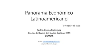 Panorama Económico
Latinoamericano
6 de agosto del 2021
Carlos Aquino Rodríguez
Director del Centro de Estudios Asiáticos, CEAS
UNMSM
E-mail: carloskobe2005@yahoo.com
caquinor@unmsm.edu.pe
 