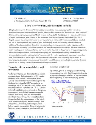 FOR RELEASE:                                                                    STRICTLY CONFIDENTIAL
       In Washington (EST): 10:00 a.m., January 24, 2012                               UNTIL RELEASED

                      Global Recovery Stalls, Downside Risks Intensify
The global recovery is threatened by intensifying strains in the euro area and fragilities elsewhere.
Financial conditions have deteriorated, growth prospects have dimmed, and downside risks have escalated.
Global output is projected to expand by 3¼ percent in 2012 (Table 1 and Figure 1)—a downward revision
of about ¾ percentage point relative to the September 2011 World Economic Outlook (WEO). This is
largely because the euro area economy is now expected to go into a mild recession in 2012 as a result of
the rise in sovereign yields, the effects of bank deleveraging on the real economy, and the impact of
additional fiscal consolidation. Growth in emerging and developing economies is also expected to slow
because of the worsening external environment and a weakening of internal demand. The most immediate
policy challenge is to restore confidence and put an end to the crisis in the euro area by supporting growth,
while sustaining adjustment, containing deleveraging, and providing more liquidity and monetary
accommodation. In other major advanced economies, the key policy requirements are to address medium-
term fiscal imbalances and to repair and reform financial systems, while sustaining the recovery. In
emerging and developing economies, near-term policy should focus on responding to moderating domestic
growth and to slowing external demand from advanced economies.

Financial risks escalate, global growth                  momentum going forward.
decelerates                                              By contrast, growth in emerging and developing
Global growth prospects dimmed and risks sharply         economies slowed more than forecast, possibly due
escalated during the fourth quarter of 2011, as the      to a greater-than-expected effect of macroeconomic
euro area crisis entered a perilous new phase.           policy tightening or weaker underlying growth.
Activity remained relatively robust throughout the         Figure 1. Global GDP Growth
                                                           (Percent; quarter over quarter, annualized)
third quarter, with global GDP expanding at an
annualized rate of 3½ percent— only slightly worse                                                                                  12
                                                                                                      Emerging and
than forecast in the September 2011 WEO. Growth                                                    developing economies             10
                                                                                                                                    8
in the advanced economies surprised on the upside,                                         World                                    6
as consumers in the United States unexpectedly                                                                                      4
                                                                                                                                    2
lowered their saving rates and business fixed                                                                                       0
                                                                                                                                    -2
investment stayed strong. The bounce back from                                                                                      -4
the supply-chain disruptions caused by the March                                      Advanced                                      -6
                                                                                      economies                                     -8
2011 Japanese earthquake was also stronger than                                                                                     -10
                                                              2007          08             09         10         11       12   13
anticipated. Additionally, stabilizing oil prices
helped support consumption. These developments,             Source: IMF staff estimates.

however, are not expected to sustain significant
 