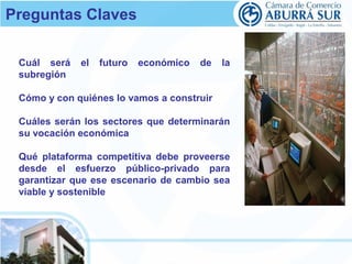 Preguntas Claves 
Cuál será el futuro económico de la 
subregión 
Cómo y con quiénes lo vamos a construir 
Cuáles serán los sectores que determinarán 
su vocación económica 
Qué plataforma competitiva debe proveerse 
desde el esfuerzo público-privado para 
garantizar que ese escenario de cambio sea 
viable y sostenible 
 