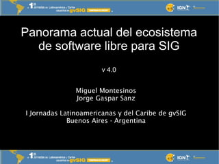 Panorama actual del ecosistema
  de software libre para SIG
                       v 4.0


               Miguel Montesinos
               Jorge Gaspar Sanz

I Jornadas Latinoamericanas y del Caribe de gvSIG
             Buenos Aires - Argentina
 
