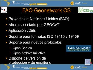 FAO Geonetwork OS
●   Proyecto de Naciones Unidas (FAO)
●   Ahora soportado por GEOCAT
●   Aplicación J2EE
●   Soporte par...