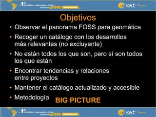 Objetivos
●   Observar el panorama FOSS para geomática
●   Recoger un catálogo con los desarrollos
    más relevantes (no ...